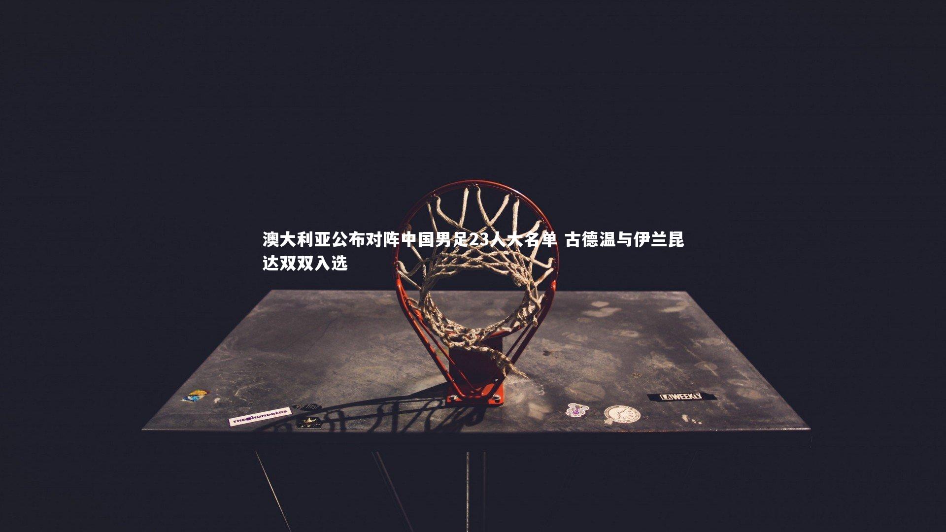 澳大利亚公布对阵中国男足23人大名单 古德温与伊兰昆达双双入选